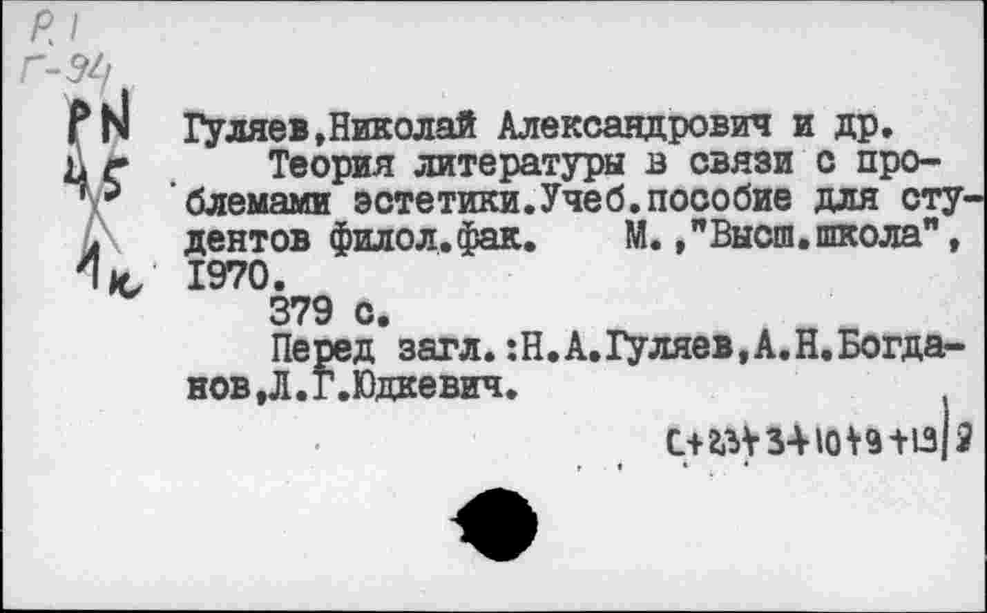 ﻿Ь1 Гуляев,Николай Александрович и др. г Теория литературы в связи с про-5 блемами эстетики.Учеб.пособие для студентов филол. фак.	М.,"Высш.школа",
К/ 1970. 379 с.
Перед загл. :Н.А.Гуляев,А.Н.Богда-нов,Л.г.Юдкевич.	,